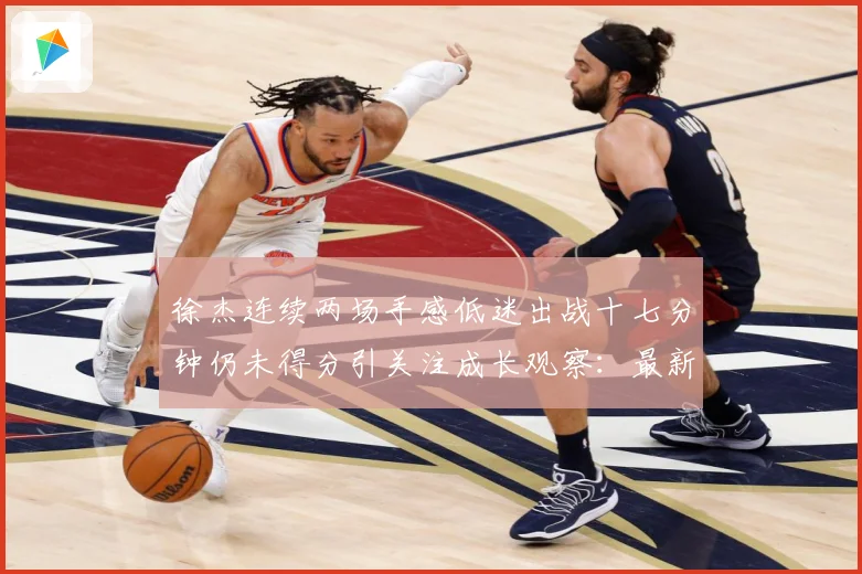 徐杰连续两场手感低迷出战十七分钟仍未得分引关注成长观察：最新赛事动态与深度分析