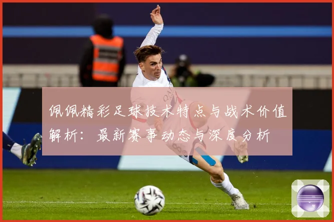 佩佩精彩足球技术特点与战术价值解析：最新赛事动态与深度分析