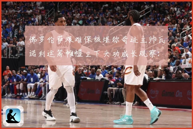 佛罗伦萨艰难保级堪称奇迹主帅瓦诺利运筹帷幄立下头功成长观察：最新赛事动态与深度分析