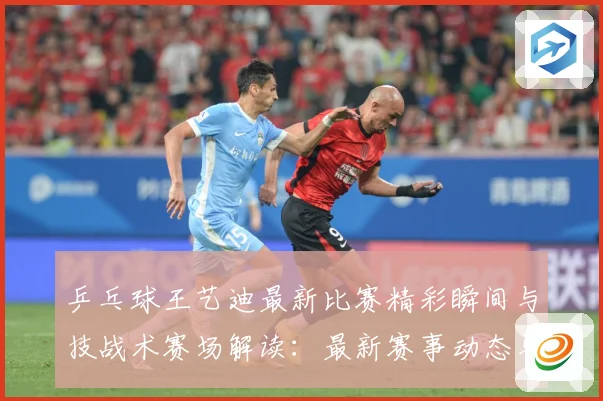 乒乓球王艺迪最新比赛精彩瞬间与技战术赛场解读：最新赛事动态与深度分析