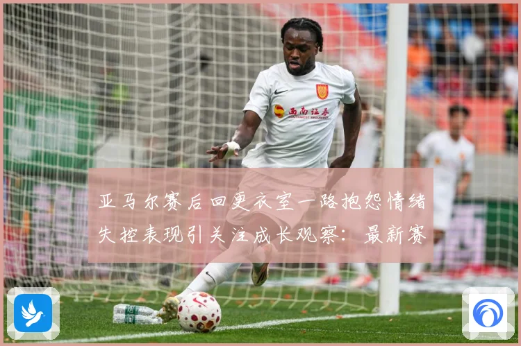 亚马尔赛后回更衣室一路抱怨情绪失控表现引关注成长观察：最新赛事动态与深度分析