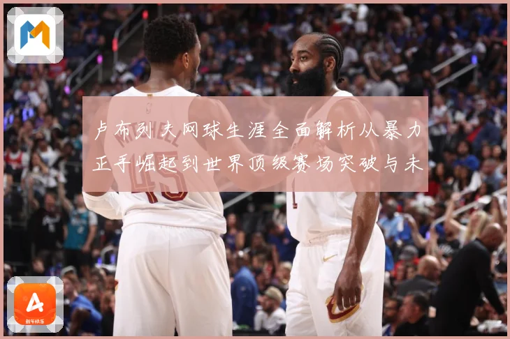 卢布列夫网球生涯全面解析从暴力正手崛起到世界顶级赛场突破与未来挑战：最新赛事动态与深度分析