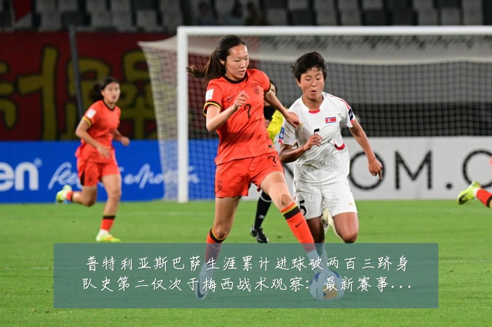 普特利亚斯巴萨生涯累计进球破两百三跻身队史第二仅次于梅西战术观察:最新赛事动态与深度分析