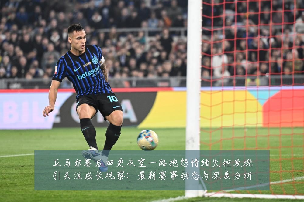 亚马尔赛后回更衣室一路抱怨情绪失控表现引关注成长观察:最新赛事动态与深度分析