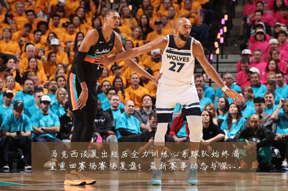 马克西谈复出经历全力训练心系球队始终渴望重回赛场赛场复盘:最新赛事动态与深度分析